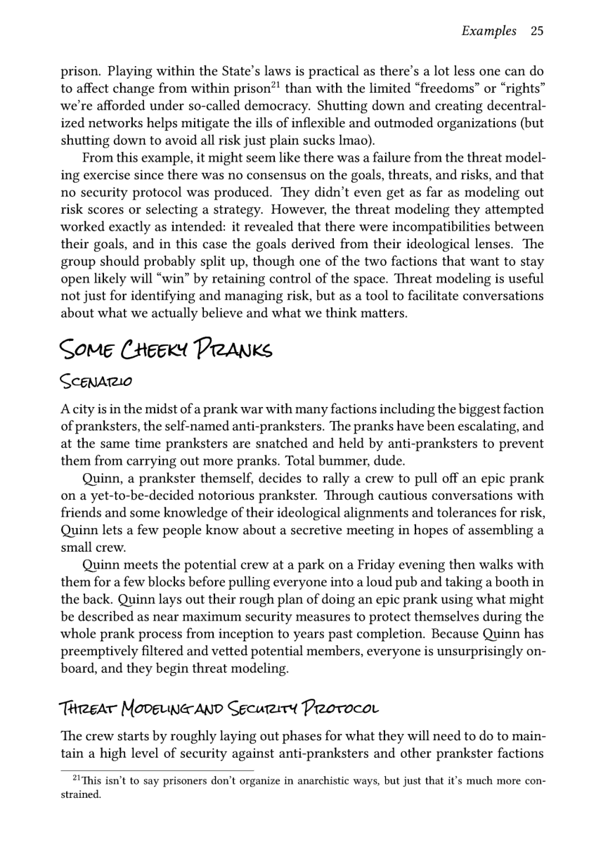 Examples 25  prison. Playing within the State’s laws is practical as there’s a lot less one can do to affect change from within prison?’ than with the limited “freedoms” or “rights” we’re afforded under so-called democracy. Shutting down and creating decentral- ized networks helps mitigate the ills of inflexible and outmoded organizations (but shutting down to avoid all risk just plain sucks Imao).  From this example, it might seem like there was a failure from the threat model- ing exercise since there was no consensus on the goals, threats, and risks, and that no security protocol was produced. They didn’t even get as far as modeling out risk scores or selecting a strategy. However, the threat modeling they attempted worked exactly as intended: it revealed that there were incompatibilities between their goals, and in this case the goals derived from their ideological lenses. The group should probably split up, though one of the two factions that want to stay open likely will “win” by retaining control of the space. Threat modeling is useful not just for identifying and managing risk, but as a tool to facilitate conversations about what we actually believe and what we think matters.  Some (eexdt PreANKs CeenArio  Adcity is in the midst of a prank war with many factions including the biggest faction of pranksters, the self-named anti-pranksters. The pranks have been escalating, and at the same time pranksters are snatched and held by anti-pranksters to prevent them from carrying out more pranks. Total bummer, dude.  Quinn, a prankster themself, decides to rally a crew to pull off an epic prank on a yet-to-be-decided notorious prankster. Through cautious conversations with friends and some knowledge of their ideological alignments and tolerances for risk, Quinn lets a few people know about a secretive meeting in hopes of assembling a small crew.  Quinn meets the potential crew at a park on a Friday evening then walks with them for a few blocks before pulling everyone into a loud pub and taking a booth in the back. Quinn lays out their rough plan of doing an epic prank using what might be described as near maximum security measures to protect themselves during the whole prank process from inception to years past completion. Because Quinn has preemptively filtered and vetted potential members, everyone is unsurprisingly on- board, and they begin threat modeling.  ThreeaT MoveLaAND Sgcuriry Protocor  ‘The crew starts by roughly laying out phases for what they will need to do to main- tain a high level of security against anti-pranksters and other prankster factions  2IThis isn’t to say prisoners don’t organize in anarchistic ways, but just that it’s much more con- strained. 